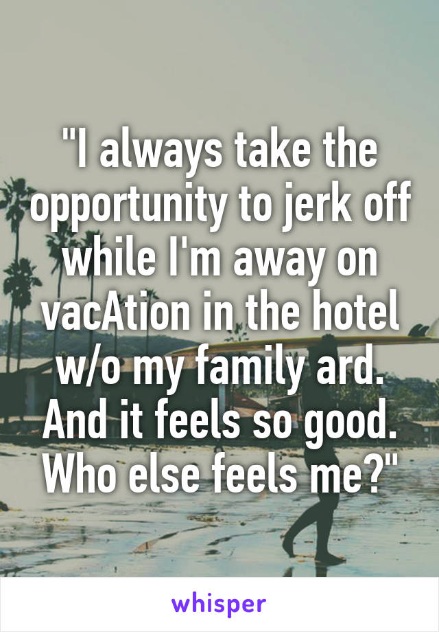 "I always take the opportunity to jerk off while I'm away on vacAtion in the hotel w/o my family ard. And it feels so good. Who else feels me?"