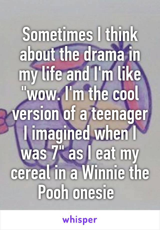 Sometimes I think about the drama in my life and I'm like "wow. I'm the cool version of a teenager I imagined when I was 7" as I eat my cereal in a Winnie the Pooh onesie  