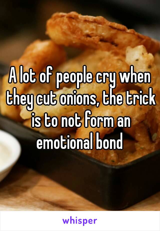 A lot of people cry when they cut onions, the trick is to not form an emotional bond 