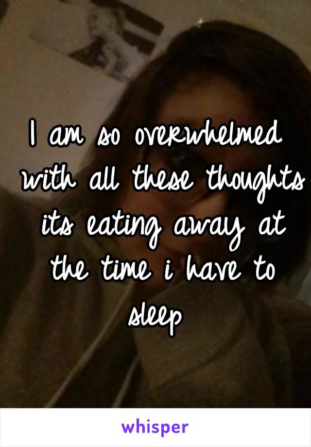 I am so overwhelmed with all these thoughts its eating away at the time i have to sleep 