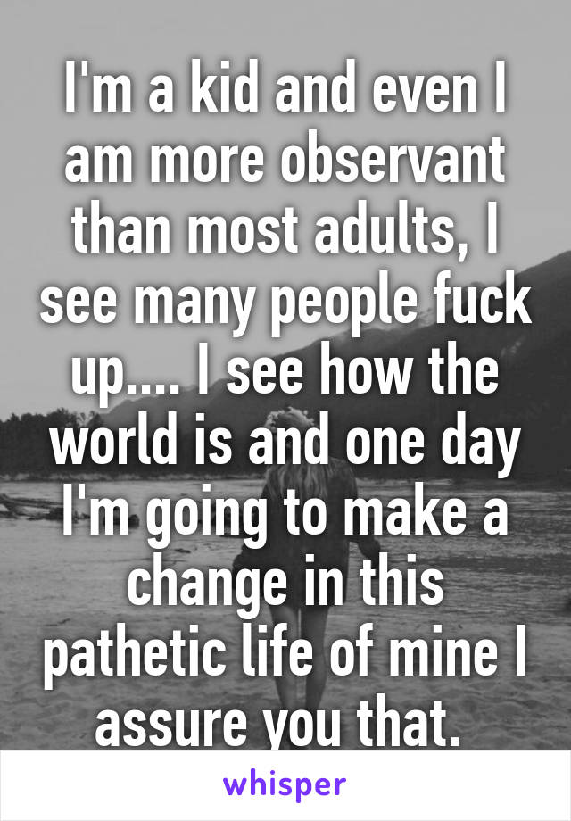 I'm a kid and even I am more observant than most adults, I see many people fuck up.... I see how the world is and one day I'm going to make a change in this pathetic life of mine I assure you that. 