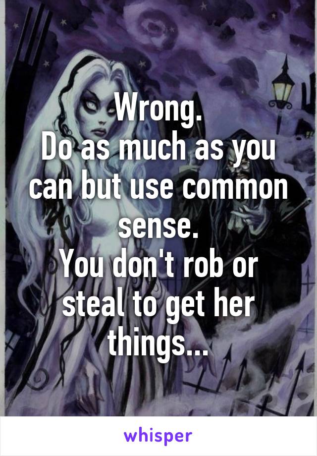 Wrong.
Do as much as you can but use common sense.
You don't rob or steal to get her things...