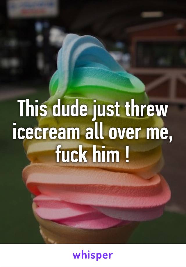 This dude just threw icecream all over me, fuck him !