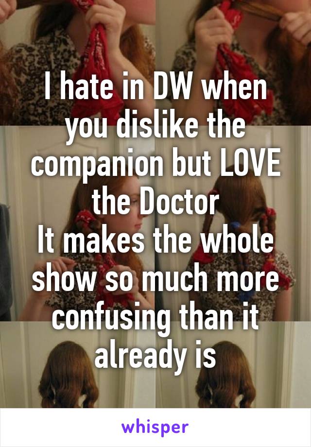 I hate in DW when you dislike the companion but LOVE the Doctor
It makes the whole show so much more confusing than it already is