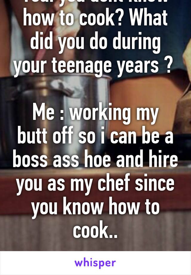 You: you dont know how to cook? What did you do during your teenage years ? 

Me : working my butt off so i can be a boss ass hoe and hire you as my chef since you know how to cook..

Like i feel me? 