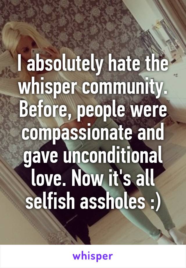 I absolutely hate the whisper community. Before, people were compassionate and gave unconditional love. Now it's all selfish assholes :)