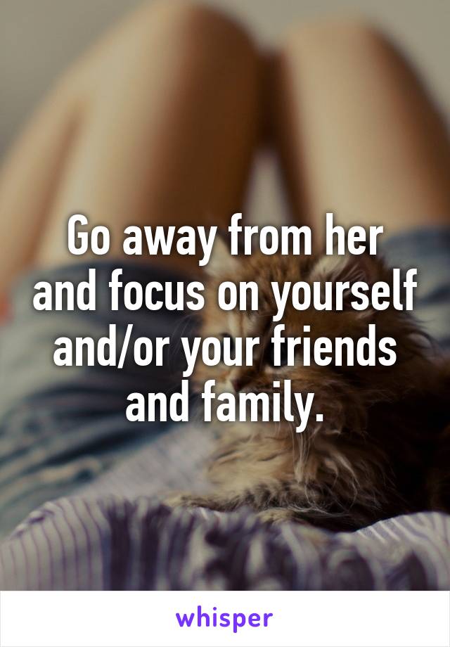 Go away from her and focus on yourself and/or your friends and family.
