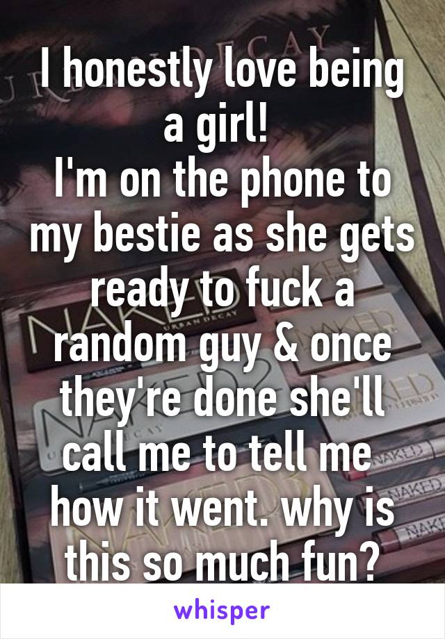 I honestly love being a girl! 
I'm on the phone to my bestie as she gets ready to fuck a random guy & once they're done she'll call me to tell me  how it went. why is this so much fun?