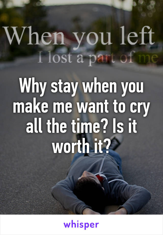 Why stay when you make me want to cry all the time? Is it worth it?