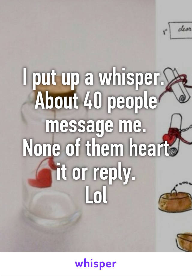 I put up a whisper. 
About 40 people message me.
None of them heart it or reply.
Lol