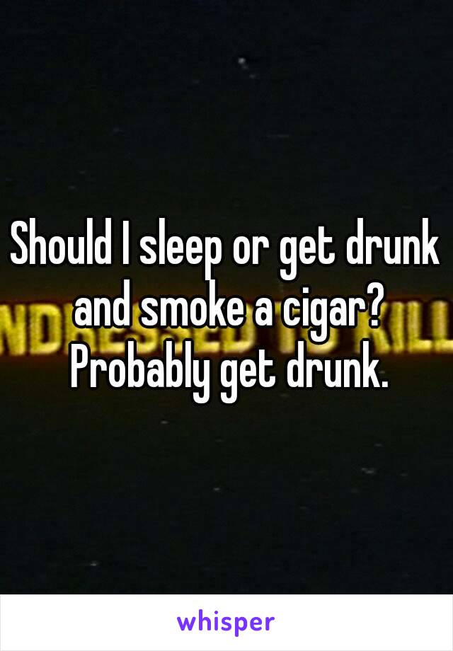 Should I sleep or get drunk and smoke a cigar? Probably get drunk.