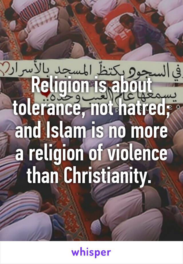 Religion is about tolerance, not hatred; and Islam is no more a religion of violence than Christianity. 