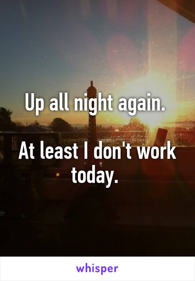 Up all night again. 

At least I don't work today. 