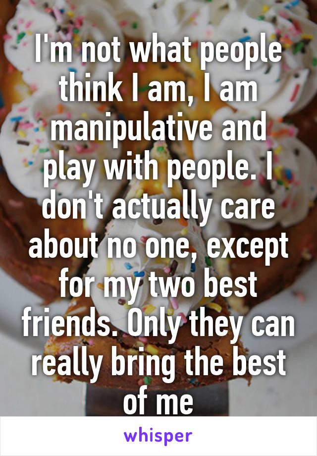 I'm not what people think I am, I am manipulative and play with people. I don't actually care about no one, except for my two best friends. Only they can really bring the best of me