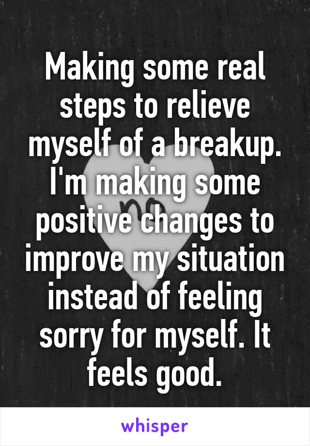Making some real steps to relieve myself of a breakup. I'm making some positive changes to improve my situation instead of feeling sorry for myself. It feels good.