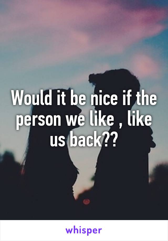 Would it be nice if the person we like , like us back??