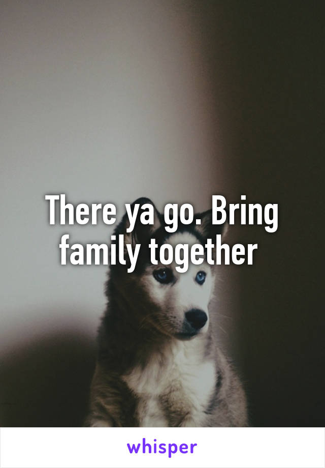 There ya go. Bring family together 