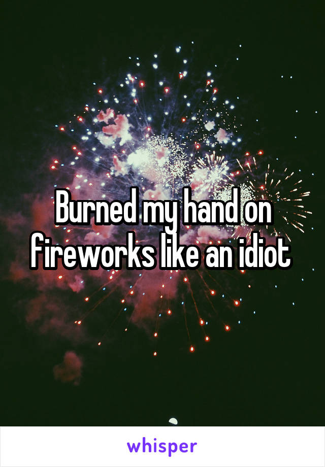 Burned my hand on fireworks like an idiot 