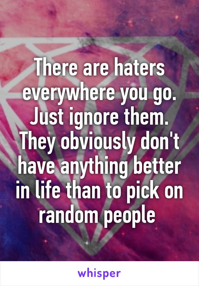 There are haters everywhere you go. Just ignore them. They obviously don't have anything better in life than to pick on random people 