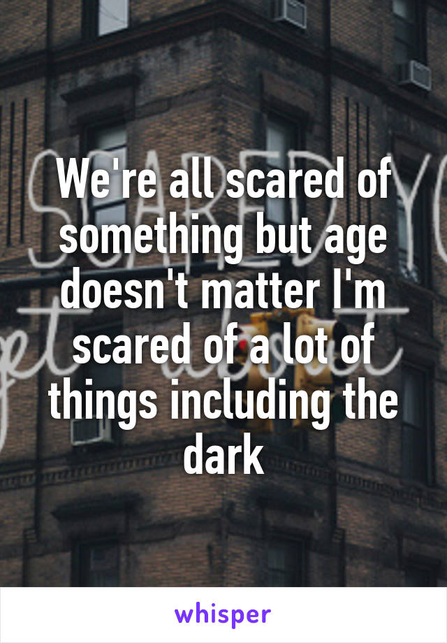 We're all scared of something but age doesn't matter I'm scared of a lot of things including the dark