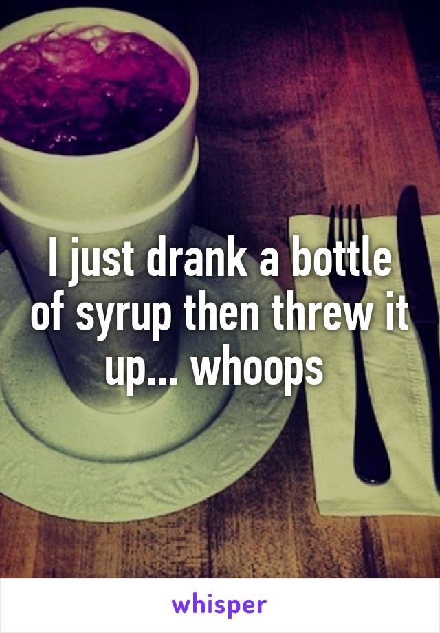 I just drank a bottle of syrup then threw it up... whoops 