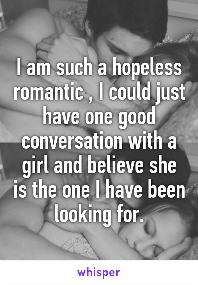 I am such a hopeless romantic , I could just have one good conversation with a girl and believe she is the one I have been looking for.