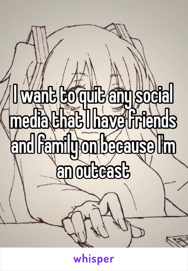 I want to quit any social media that I have friends and family on because I'm an outcast 