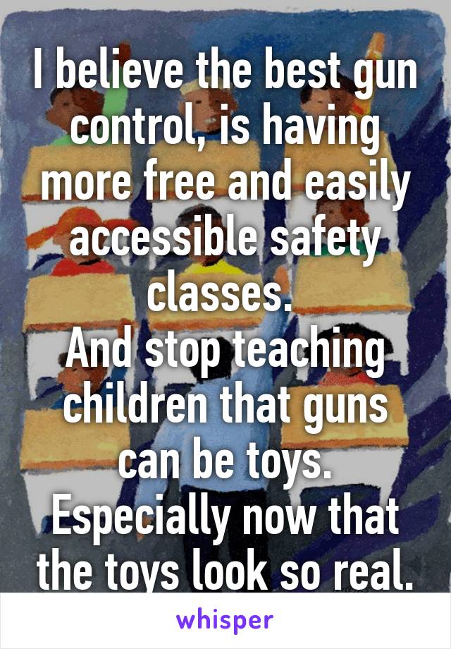 I believe the best gun control, is having more free and easily accessible safety classes. 
And stop teaching children that guns can be toys.
Especially now that the toys look so real.