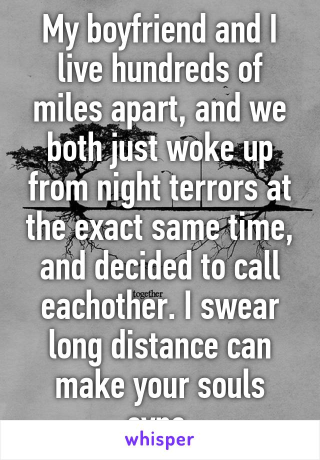 My boyfriend and I live hundreds of miles apart, and we both just woke up from night terrors at the exact same time, and decided to call eachother. I swear long distance can make your souls sync.