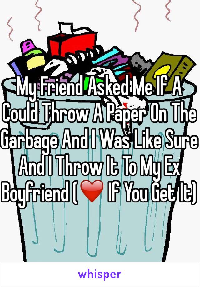 My Friend Asked Me If A Could Throw A Paper On The Garbage And I Was Like Sure And I Throw It To My Ex Boyfriend (❤️ If You Get It)