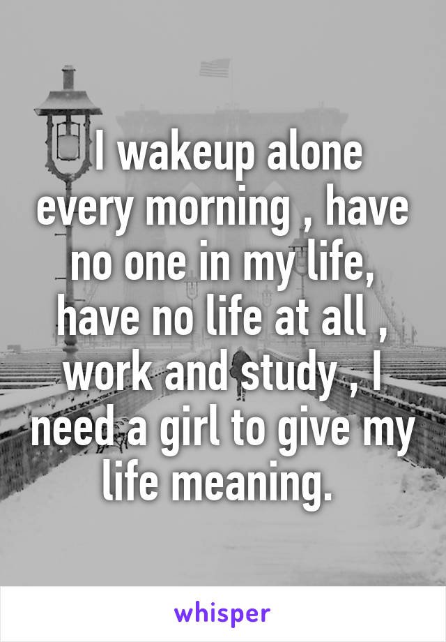  I wakeup alone every morning , have no one in my life, have no life at all , work and study , I need a girl to give my life meaning. 