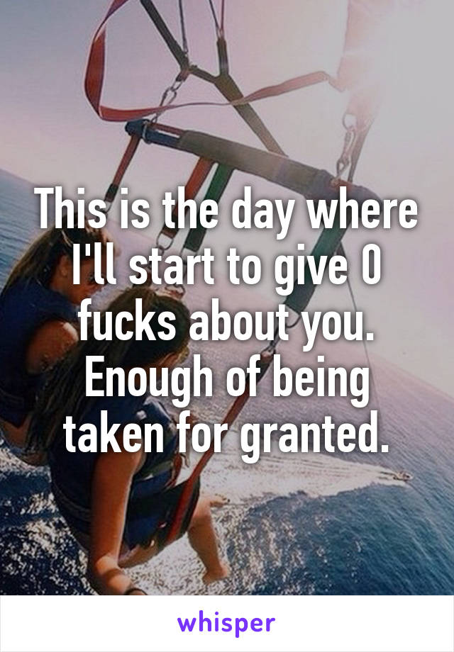 This is the day where I'll start to give 0 fucks about you. Enough of being taken for granted.