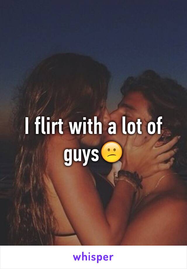 I flirt with a lot of guys😕
