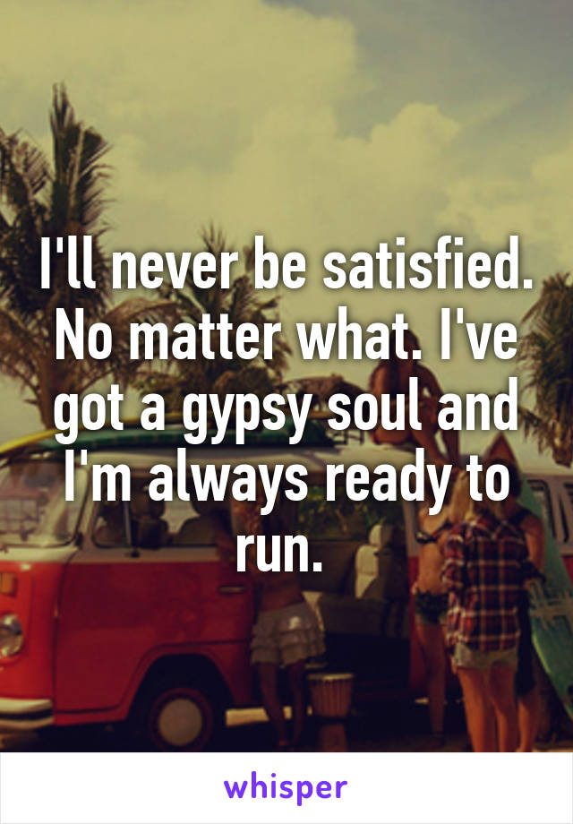 I'll never be satisfied. No matter what. I've got a gypsy soul and I'm always ready to run. 