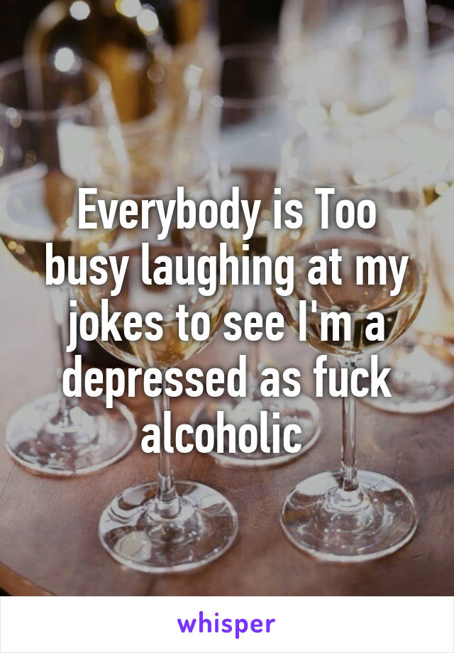 Everybody is Too busy laughing at my jokes to see I'm a depressed as fuck alcoholic 