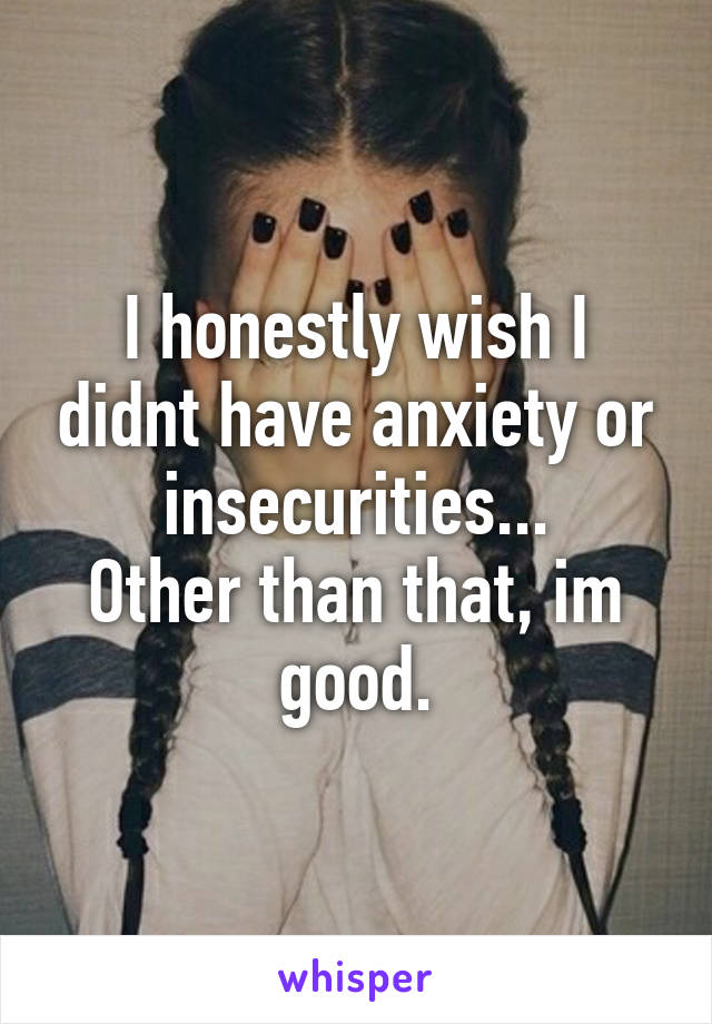 I honestly wish I didnt have anxiety or insecurities...
Other than that, im good.