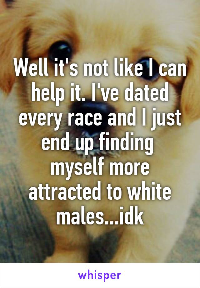 Well it's not like I can help it. I've dated every race and I just end up finding  myself more attracted to white males...idk