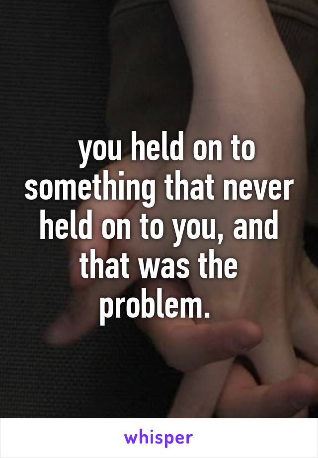   you held on to something that never held on to you, and that was the problem. 