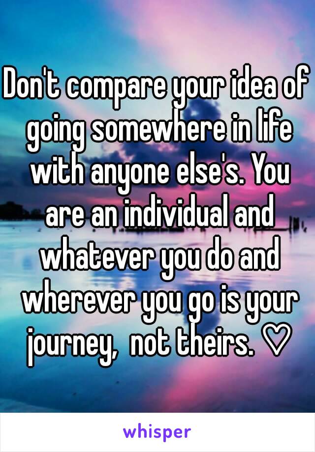 Don't compare your idea of going somewhere in life with anyone else's. You are an individual and whatever you do and wherever you go is your journey,  not theirs. ♡