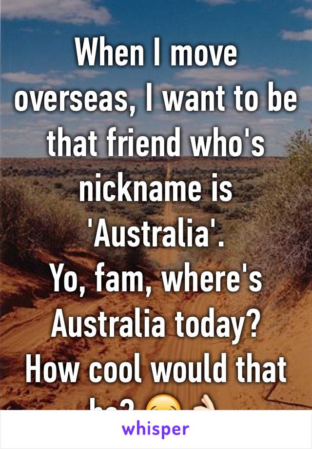 When I move overseas, I want to be that friend who's nickname is 'Australia'. 
Yo, fam, where's Australia today? 
How cool would that be? 😂👌🏻