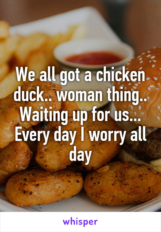 We all got a chicken duck.. woman thing.. Waiting up for us... Every day I worry all day