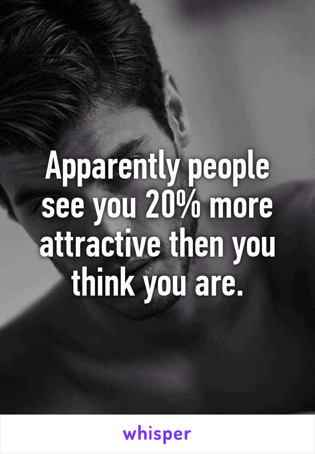 Apparently people see you 20% more attractive then you think you are.