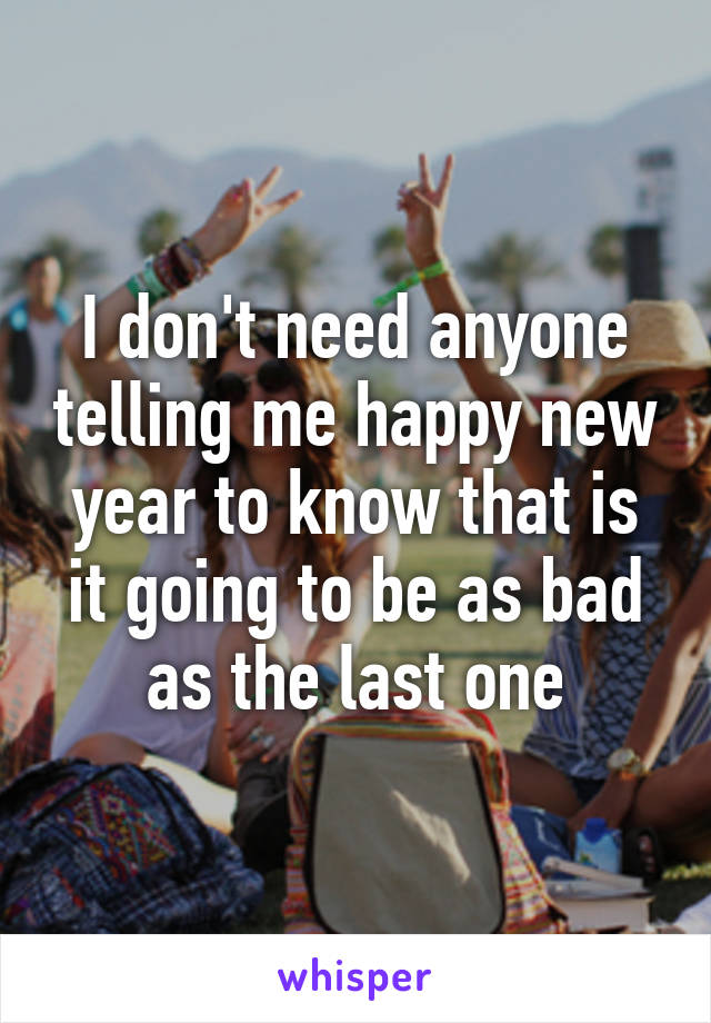 I don't need anyone telling me happy new year to know that is it going to be as bad as the last one