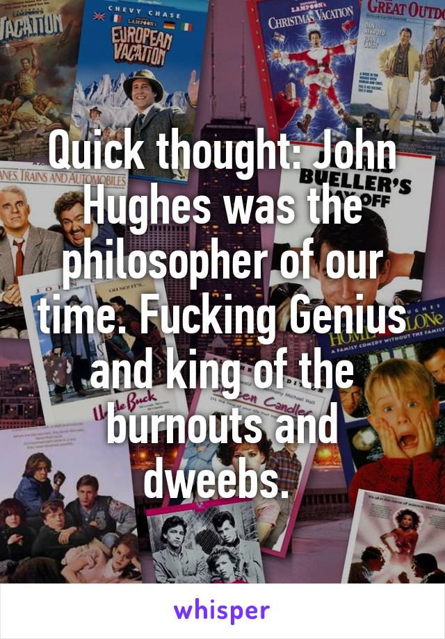 Quick thought: John Hughes was the philosopher of our time. Fucking Genius and king of the burnouts and dweebs. 