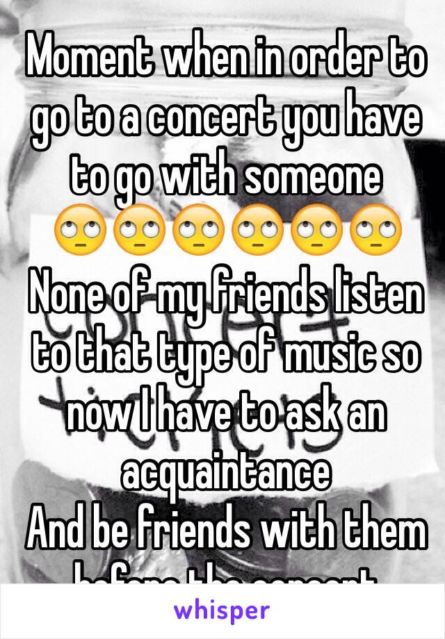 Moment when in order to go to a concert you have to go with someone 
🙄🙄🙄🙄🙄🙄
None of my friends listen to that type of music so now I have to ask an acquaintance 
And be friends with them before the concert