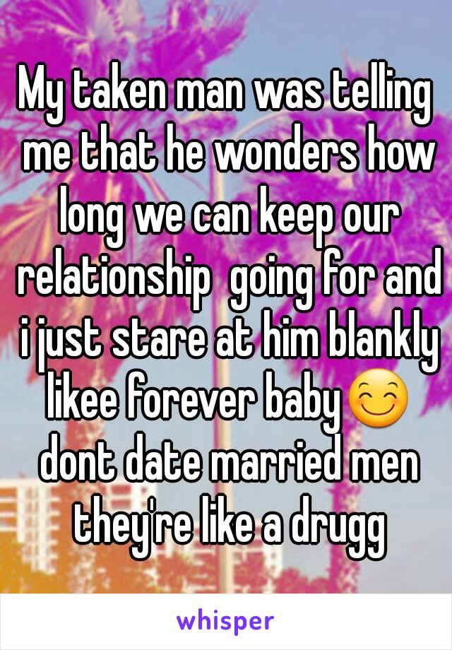 My taken man was telling me that he wonders how long we can keep our relationship  going for and i just stare at him blankly likee forever baby😊 dont date married men they're like a drugg