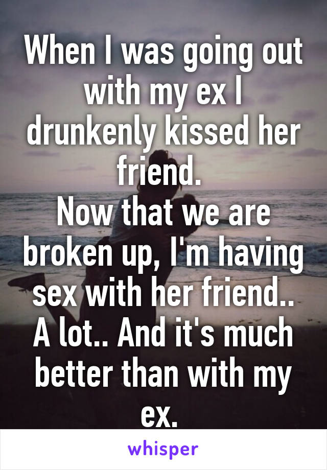 When I was going out with my ex I drunkenly kissed her friend. 
Now that we are broken up, I'm having sex with her friend.. A lot.. And it's much better than with my ex. 