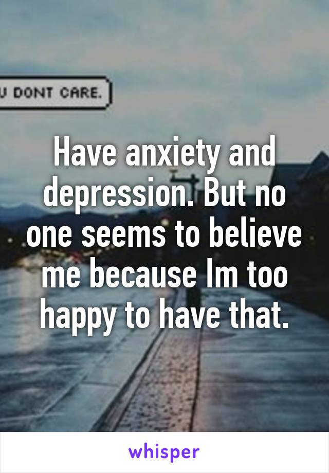 Have anxiety and depression. But no one seems to believe me because Im too happy to have that.