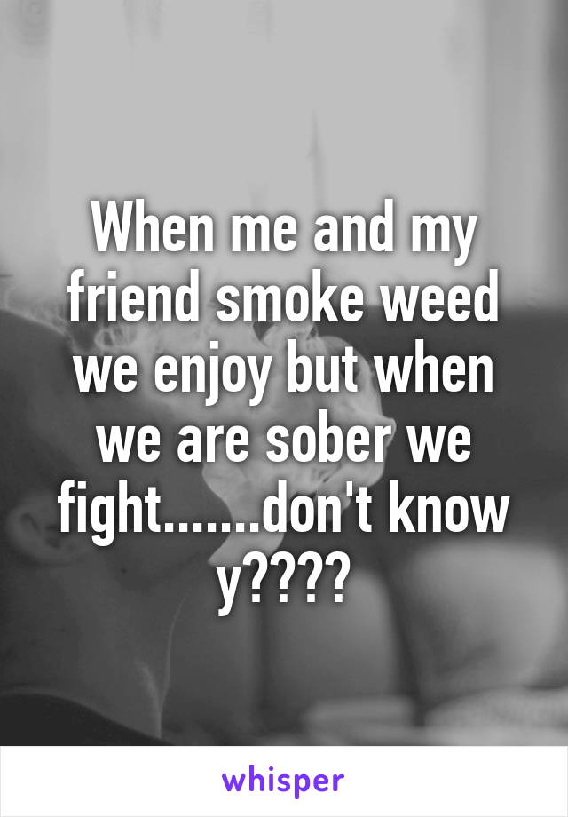 When me and my friend smoke weed we enjoy but when we are sober we fight.......don't know y????