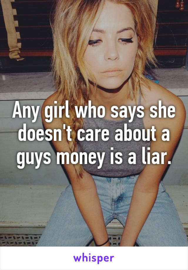 Any girl who says she doesn't care about a guys money is a liar.